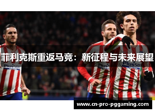 菲利克斯重返马竞:新征程与未来展望 菲利克斯重返马竞:新征程与未来展望
