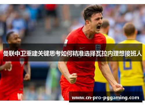 曼联中卫重建关键思考如何精准选择瓦拉内理想接班人 曼联中卫重建关键思考如何精准选择瓦拉内理想接班人