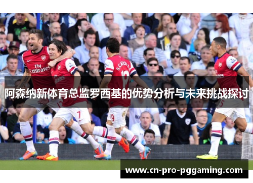 阿森纳新体育总监罗西基的优势分析与未来挑战探讨 阿森纳新体育总监罗西基的优势分析与未来挑战探讨