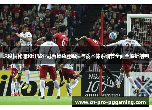 深度揭秘浦和红钻亚冠赛场致胜踢法与战术体系细节全面全解析剖判