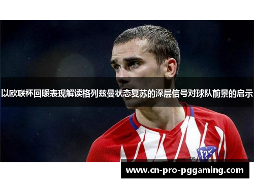 以欧联杯回暖表现解读格列兹曼状态复苏的深层信号对球队前景的启示 以欧联杯回暖表现解读格列兹曼状态复苏的深层信号对球队前景的启示