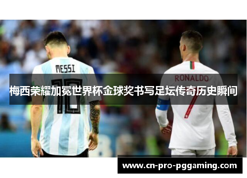 梅西荣耀加冕世界杯金球奖书写足坛传奇历史瞬间 梅西荣耀加冕世界杯金球奖书写足坛传奇历史瞬间